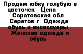 Продам юбку голубую в цветочек › Цена ­ 500 - Саратовская обл., Саратов г. Одежда, обувь и аксессуары » Женская одежда и обувь   